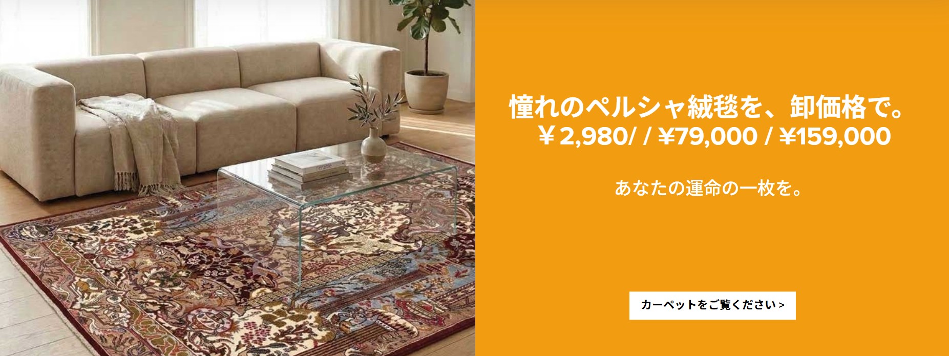 憧れのペルシャ絨毯を、卸価格で。 2,980円 / 79,000円 / 159,000円